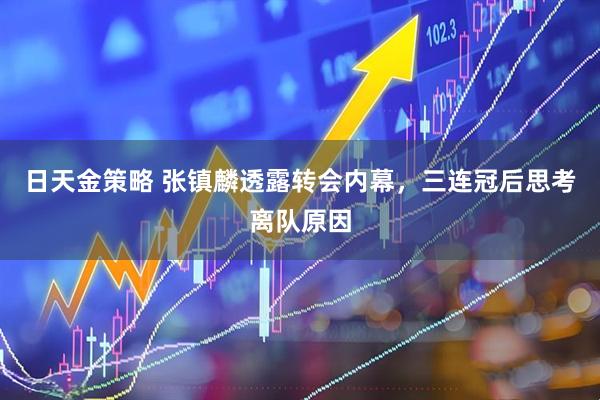 日天金策略 张镇麟透露转会内幕，三连冠后思考离队原因
