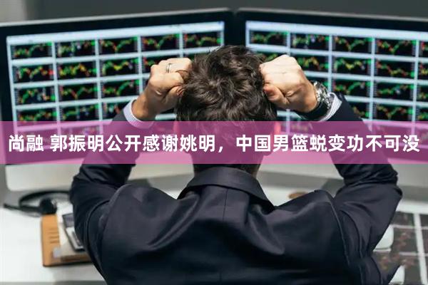 尚融 郭振明公开感谢姚明，中国男篮蜕变功不可没