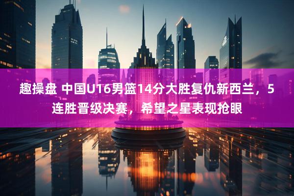 趣操盘 中国U16男篮14分大胜复仇新西兰，5连胜晋级决赛，希望之星表现抢眼