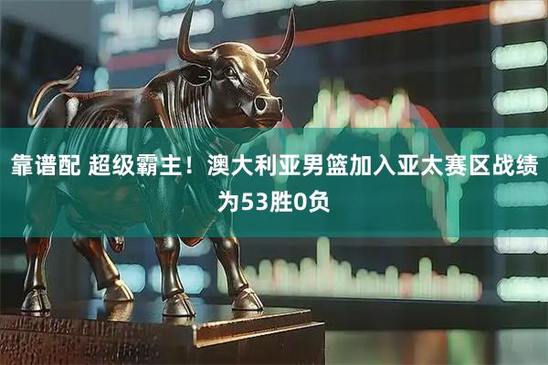 靠谱配 超级霸主！澳大利亚男篮加入亚太赛区战绩为53胜0负