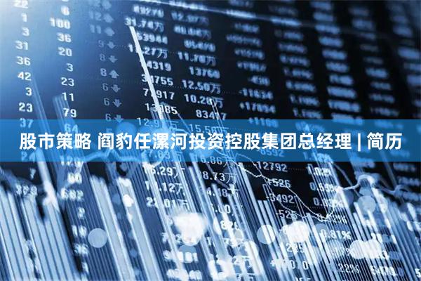 股市策略 阎豹任漯河投资控股集团总经理 | 简历