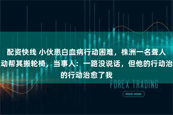配资快线 小伙患白血病行动困难，株洲一名聋人司机主动帮其搬轮椅，当事人：一路没说话，但他的行动治愈了我