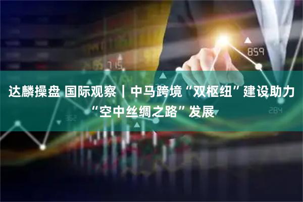 达麟操盘 国际观察｜中马跨境“双枢纽”建设助力“空中丝绸之路”发展