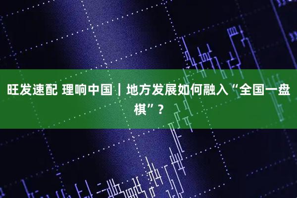 旺发速配 理响中国｜地方发展如何融入“全国一盘棋”？