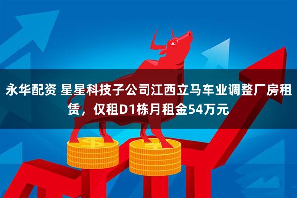 永华配资 星星科技子公司江西立马车业调整厂房租赁，仅租D1栋月租金54万元