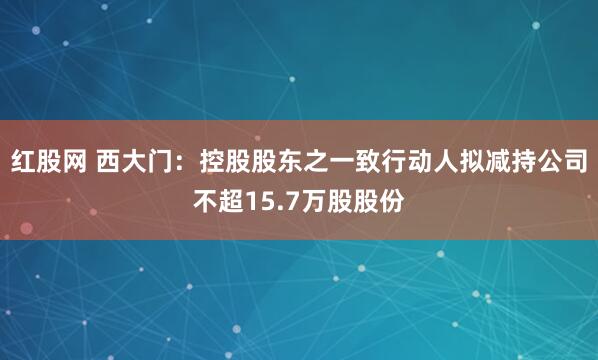 红股网 西大门：控股股东之一致行动人拟减持公司不超15.7万股股份