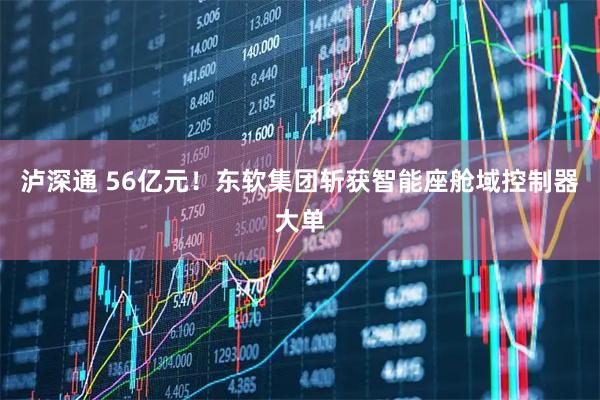 泸深通 56亿元！东软集团斩获智能座舱域控制器大单