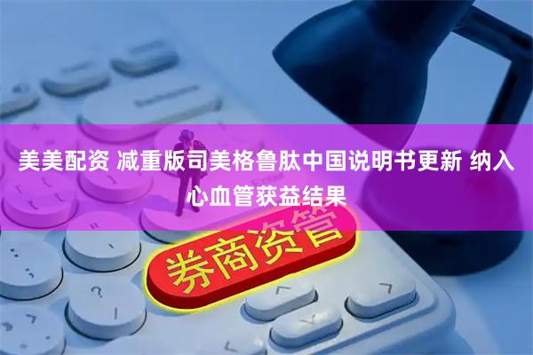 美美配资 减重版司美格鲁肽中国说明书更新 纳入心血管获益结果