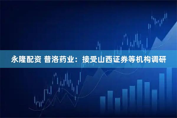 永隆配资 普洛药业：接受山西证券等机构调研