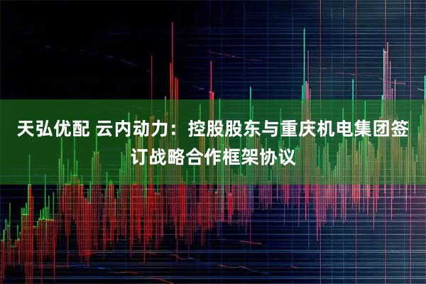 天弘优配 云内动力：控股股东与重庆机电集团签订战略合作框架协议