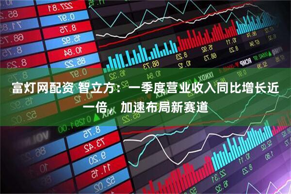富灯网配资 智立方：一季度营业收入同比增长近一倍，加速布局新赛道