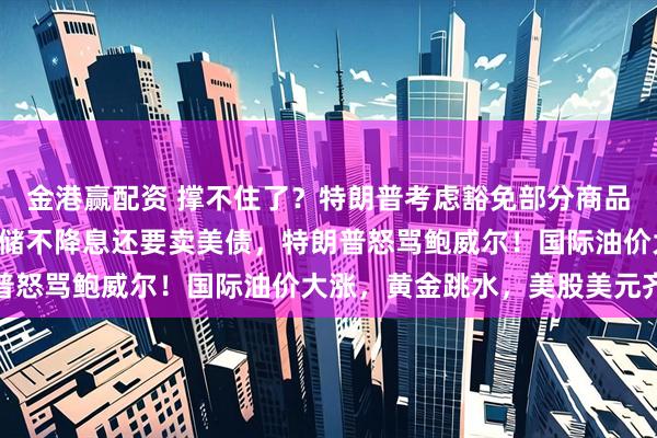 金港赢配资 撑不住了？特朗普考虑豁免部分商品最高145%关税！美联储不降息还要卖美债，特朗普怒骂鲍威尔！国际油价大涨，黄金跳水，美股美元齐涨