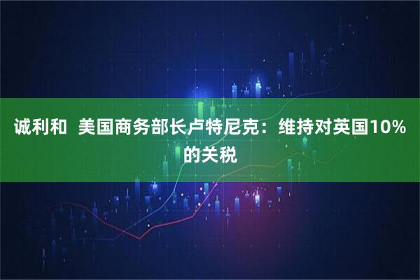 诚利和  美国商务部长卢特尼克：维持对英国10%的关税