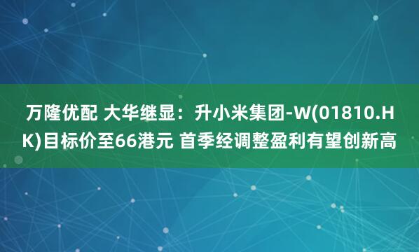万隆优配 大华继显：升小米集团-W(01810.HK)目标价至66港元 首季经调整盈利有望创新高