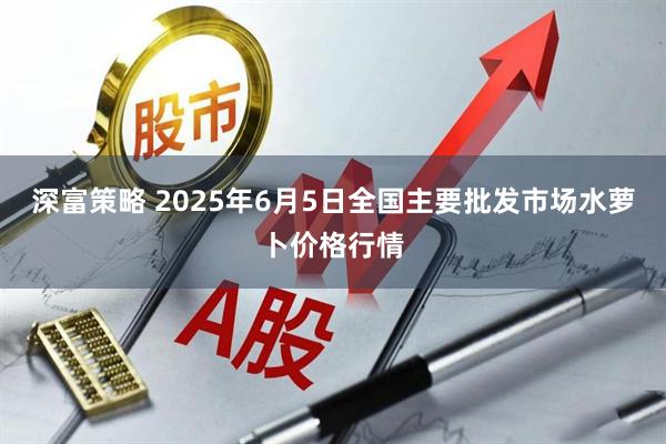 深富策略 2025年6月5日全国主要批发市场水萝卜价格行情