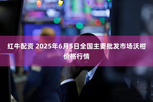 红牛配资 2025年6月5日全国主要批发市场沃柑价格行情