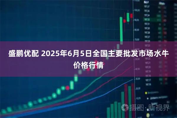 盛鹏优配 2025年6月5日全国主要批发市场水牛价格行情