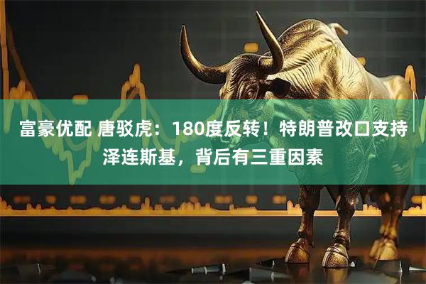 富豪优配 唐驳虎：180度反转！特朗普改口支持泽连斯基，背后有三重因素