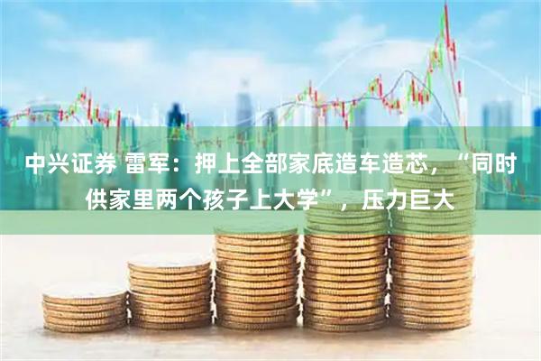 中兴证券 雷军：押上全部家底造车造芯，“同时供家里两个孩子上大学”，压力巨大