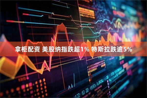 拿柜配资 美股纳指跌超1% 特斯拉跌逾5%