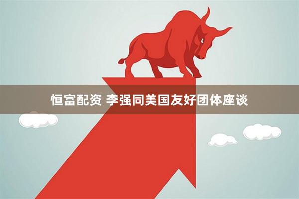 恒富配资 李强同美国友好团体座谈