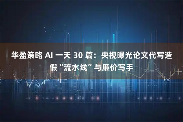 华盈策略 AI 一天 30 篇：央视曝光论文代写造假“流水线”与廉价写手