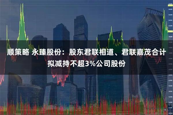 顺策略 永臻股份：股东君联相道、君联嘉茂合计拟减持不超3%公司股份
