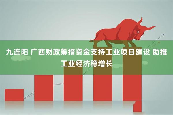 九连阳 广西财政筹措资金支持工业项目建设 助推工业经济稳增长