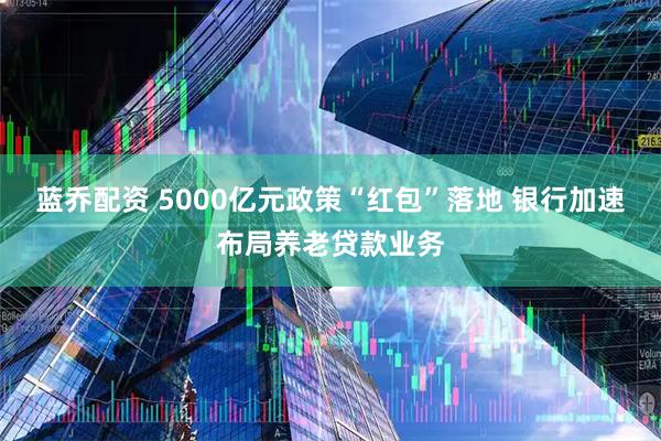 蓝乔配资 5000亿元政策“红包”落地 银行加速布局养老贷款业务