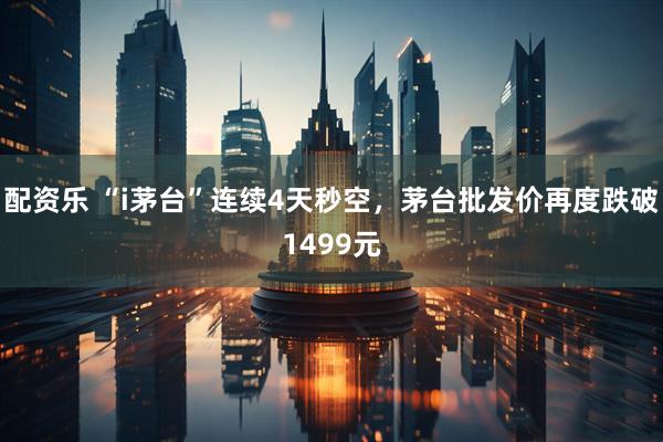 配资乐 “i茅台”连续4天秒空，茅台批发价再度跌破1499元