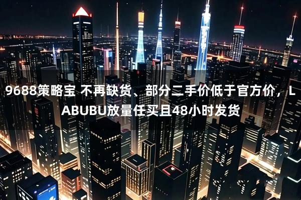 9688策略宝 不再缺货、部分二手价低于官方价，LABUBU放量任买且48小时发货
