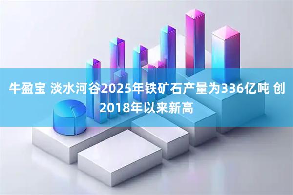 牛盈宝 淡水河谷2025年铁矿石产量为336亿吨 创2018年以来新高