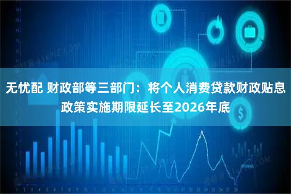 无忧配 财政部等三部门：将个人消费贷款财政贴息政策实施期限延长至2026年底