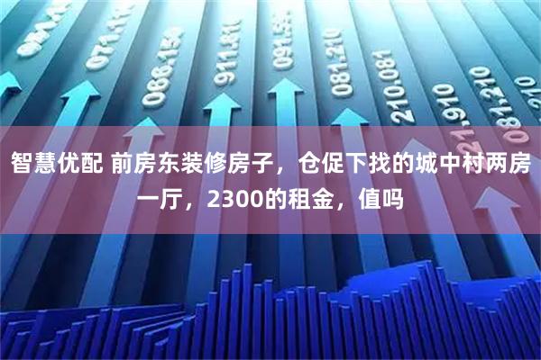 智慧优配 前房东装修房子，仓促下找的城中村两房一厅，2300的租金，值吗