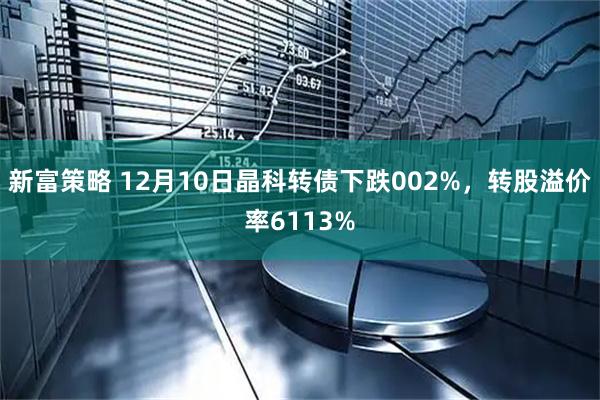新富策略 12月10日晶科转债下跌002%，转股溢价率6113%