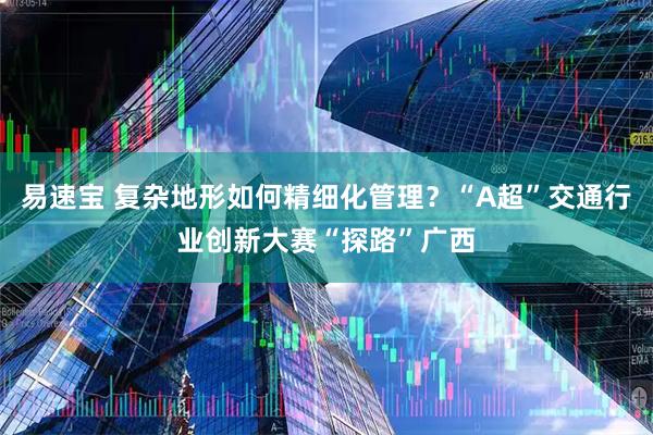 易速宝 复杂地形如何精细化管理？“A超”交通行业创新大赛“探路”广西