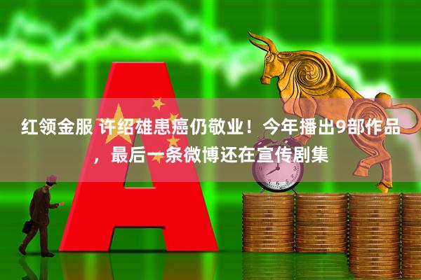 红领金服 许绍雄患癌仍敬业！今年播出9部作品，最后一条微博还在宣传剧集