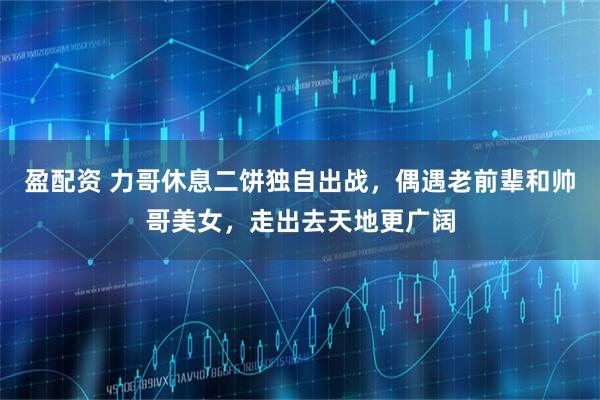 盈配资 力哥休息二饼独自出战,偶遇老前辈和帅哥美女,走出去天地更广阔