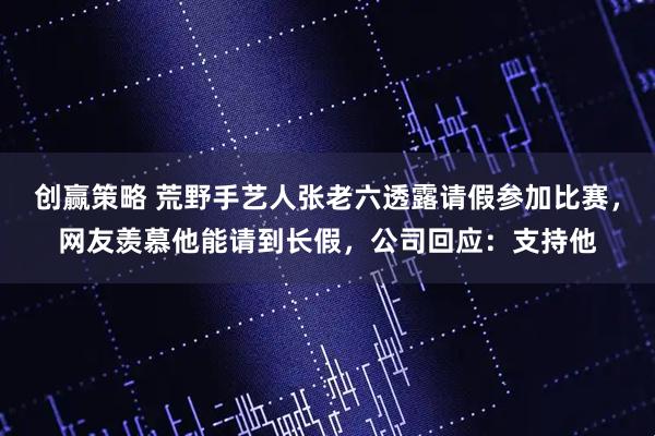 创赢策略 荒野手艺人张老六透露请假参加比赛，网友羡慕他能请到长假，公司回应：支持他