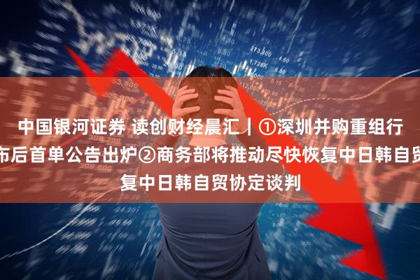 中国银河证券 读创财经晨汇｜①深圳并购重组行动方案发布后首单公告出炉②商务部将推动尽快恢复中日韩自贸协定谈判