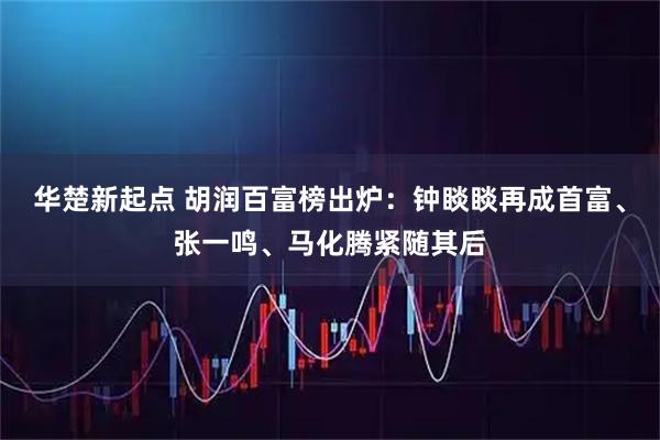 华楚新起点 胡润百富榜出炉：钟睒睒再成首富、张一鸣、马化腾紧随其后