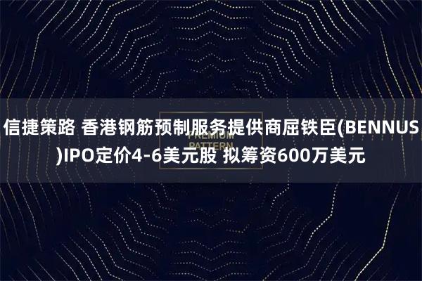信捷策路 香港钢筋预制服务提供商屈铁臣(BENNUS)IPO定价4-6美元股 拟筹资600万美元