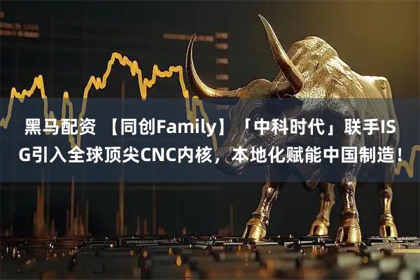 黑马配资 【同创Family】「中科时代」联手ISG引入全球顶尖CNC内核，本地化赋能中国制造！