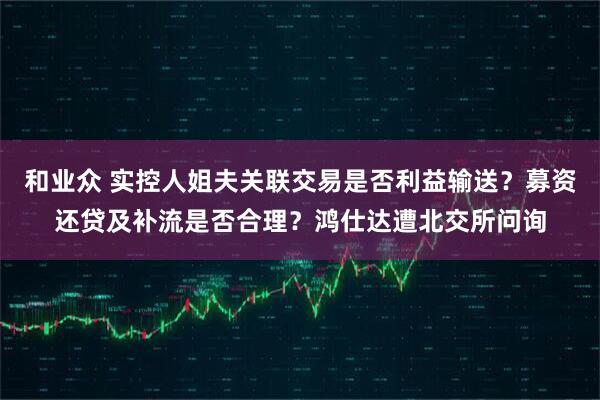 和业众 实控人姐夫关联交易是否利益输送?募资还贷及补流是否合理?鸿仕达遭北交所问询