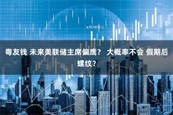 粤友钱 未来美联储主席偏鹰？ 大概率不会 假期后螺纹？