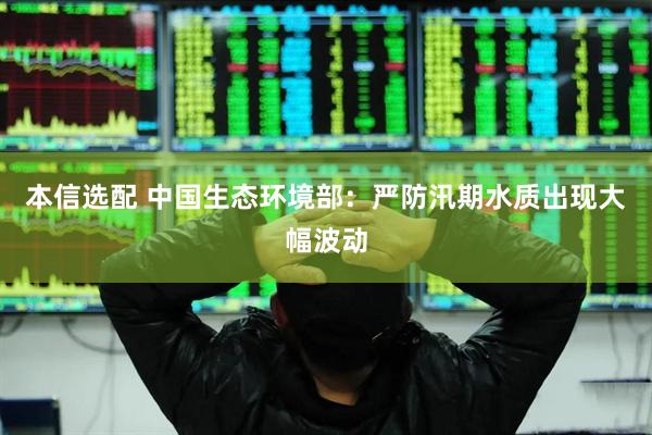 本信选配 中国生态环境部:严防汛期水质出现大幅波动