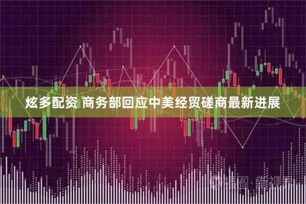 炫多配资 商务部回应中美经贸磋商最新进展