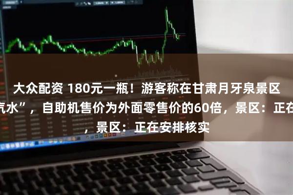 大众配资 180元一瓶！游客称在甘肃月牙泉景区现“天价汽水”，自助机售价为外面零售价的60倍，景区：正在安排核实
