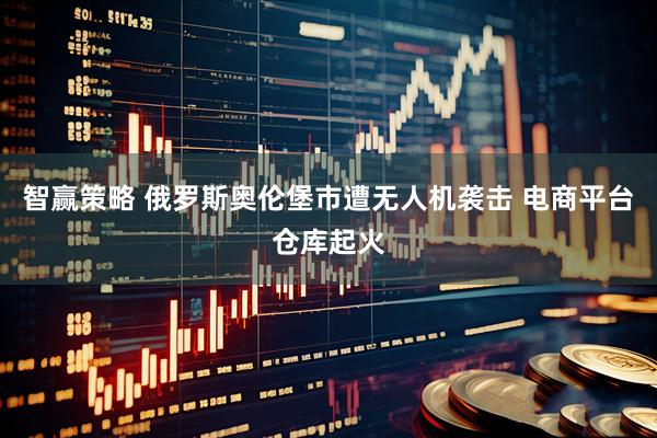 智赢策略 俄罗斯奥伦堡市遭无人机袭击 电商平台仓库起火